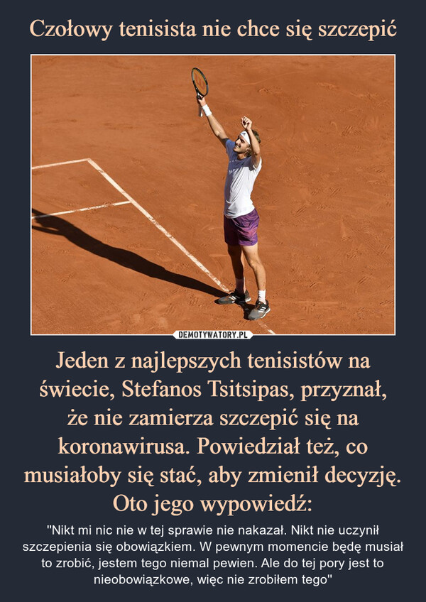 Czołowy tenisista nie chce się szczepić Jeden z najlepszych tenisistów na świecie, Stefanos Tsitsipas, przyznał,
że nie zamierza szczepić się na koronawirusa. Powiedział też, co musiałoby się stać, aby zmienił decyzję.
Oto jego wypowiedź: