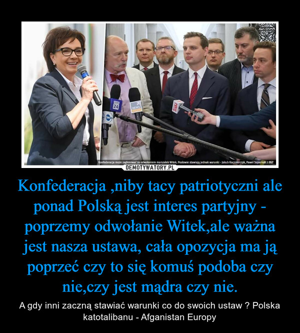 Konfederacja ,niby tacy patriotyczni ale ponad Polską jest interes partyjny - poprzemy odwołanie Witek,ale ważna jest nasza ustawa, cała opozycja ma ją poprzeć czy to się komuś podoba czy nie,czy jest mądra czy nie. – A gdy inni zaczną stawiać warunki co do swoich ustaw ? Polska katotalibanu - Afganistan Europy 
