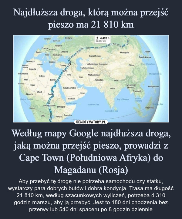 Według mapy Google najdłuższa droga, jaką można przejść pieszo, prowadzi z Cape Town (Południowa Afryka) do Magadanu (Rosja) – Aby przebyć tę drogę nie potrzeba samochodu czy statku, wystarczy para dobrych butów i dobra kondycja. Trasa ma długość 21 810 km, według szacunkowych wyliczeń, potrzeba 4 310 godzin marszu, aby ją przebyć. Jest to 180 dni chodzenia bez przerwy lub 540 dni spaceru po 8 godzin dziennie 