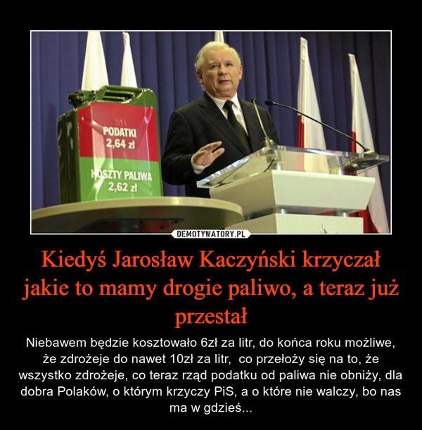 Kiedyś Jarosław Kaczyński krzyczał jakie to mamy drogie paliwo, a teraz już przestał – Niebawem będzie kosztowało 6zł za litr, do końca roku możliwe, że zdrożeje do nawet 10zł za litr,  co przełoży się na to, że wszystko zdrożeje, co teraz rząd podatku od paliwa nie obniży, dla dobra Polaków, o którym krzyczy PiS, a o które nie walczy, bo nas ma w gdzieś... 