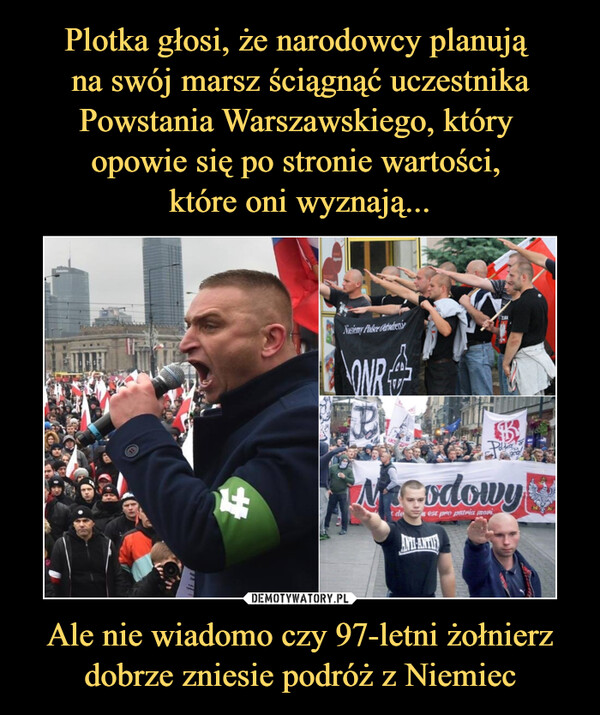 Plotka głosi, że narodowcy planują 
na swój marsz ściągnąć uczestnika Powstania Warszawskiego, który 
opowie się po stronie wartości, 
które oni wyznają... Ale nie wiadomo czy 97-letni żołnierz dobrze zniesie podróż z Niemiec