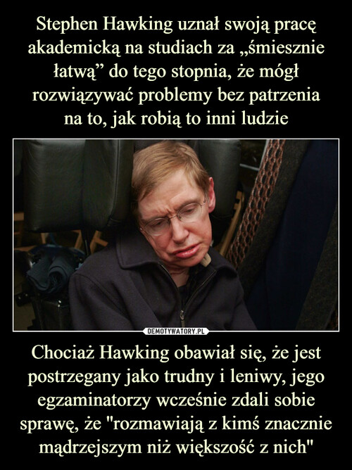 Stephen Hawking uznał swoją pracę akademicką na studiach za „śmiesznie łatwą” do tego stopnia, że mógł rozwiązywać problemy bez patrzenia
na to, jak robią to inni ludzie Chociaż Hawking obawiał się, że jest postrzegany jako trudny i leniwy, jego egzaminatorzy wcześnie zdali sobie sprawę, że ''rozmawiają z kimś znacznie mądrzejszym niż większość z nich''