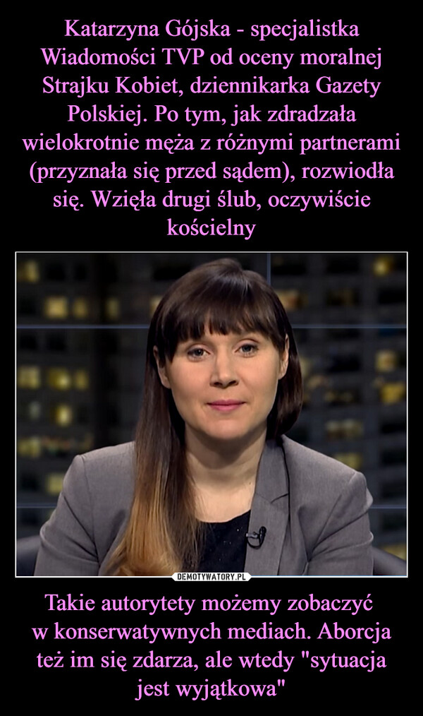 Katarzyna Gójska - specjalistka Wiadomości TVP od oceny moralnej Strajku Kobiet, dziennikarka Gazety Polskiej. Po tym, jak zdradzała wielokrotnie męża z różnymi partnerami (przyznała się przed sądem), rozwiodła się. Wzięła drugi ślub, oczywiście kościelny Takie autorytety możemy zobaczyć 
w konserwatywnych mediach. Aborcja też im się zdarza, ale wtedy "sytuacja jest wyjątkowa"