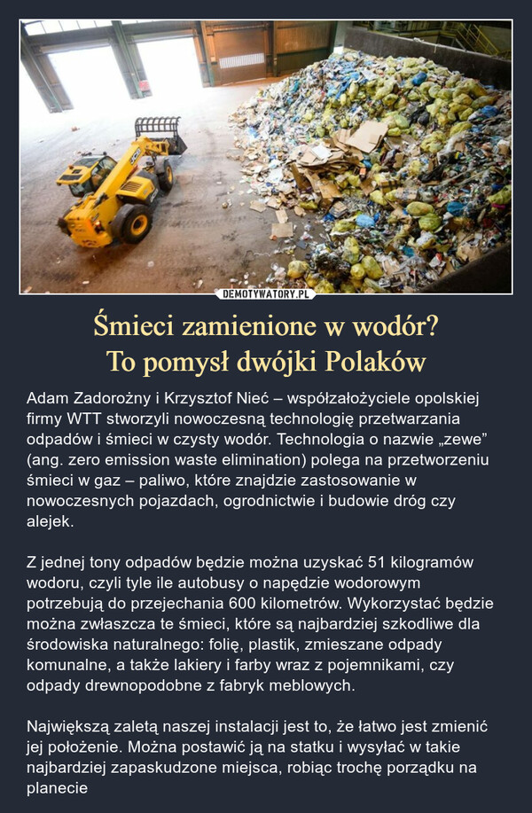 Śmieci zamienione w wodór?To pomysł dwójki Polaków – Adam Zadorożny i Krzysztof Nieć – współzałożyciele opolskiej firmy WTT stworzyli nowoczesną technologię przetwarzania odpadów i śmieci w czysty wodór. Technologia o nazwie „zewe” (ang. zero emission waste elimination) polega na przetworzeniu śmieci w gaz – paliwo, które znajdzie zastosowanie w nowoczesnych pojazdach, ogrodnictwie i budowie dróg czy alejek.Z jednej tony odpadów będzie można uzyskać 51 kilogramów wodoru, czyli tyle ile autobusy o napędzie wodorowym potrzebują do przejechania 600 kilometrów. Wykorzystać będzie można zwłaszcza te śmieci, które są najbardziej szkodliwe dla środowiska naturalnego: folię, plastik, zmieszane odpady komunalne, a także lakiery i farby wraz z pojemnikami, czy odpady drewnopodobne z fabryk meblowych.Największą zaletą naszej instalacji jest to, że łatwo jest zmienić jej położenie. Można postawić ją na statku i wysyłać w takie najbardziej zapaskudzone miejsca, robiąc trochę porządku na planecie 