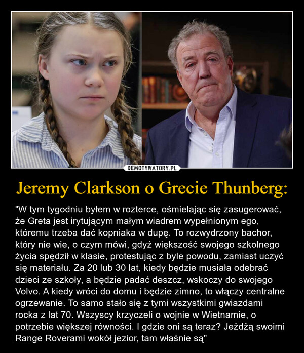 Jeremy Clarkson o Grecie Thunberg: – "W tym tygodniu byłem w rozterce, ośmielając się zasugerować, że Greta jest irytującym małym wiadrem wypełnionym ego, któremu trzeba dać kopniaka w dupę. To rozwydrzony bachor, który nie wie, o czym mówi, gdyż większość swojego szkolnego życia spędził w klasie, protestując z byle powodu, zamiast uczyć się materiału. Za 20 lub 30 lat, kiedy będzie musiała odebrać dzieci ze szkoły, a będzie padać deszcz, wskoczy do swojego Volvo. A kiedy wróci do domu i będzie zimno, to włączy centralne ogrzewanie. To samo stało się z tymi wszystkimi gwiazdami rocka z lat 70. Wszyscy krzyczeli o wojnie w Wietnamie, o potrzebie większej równości. I gdzie oni są teraz? Jeżdżą swoimi Range Roverami wokół jezior, tam właśnie są" 