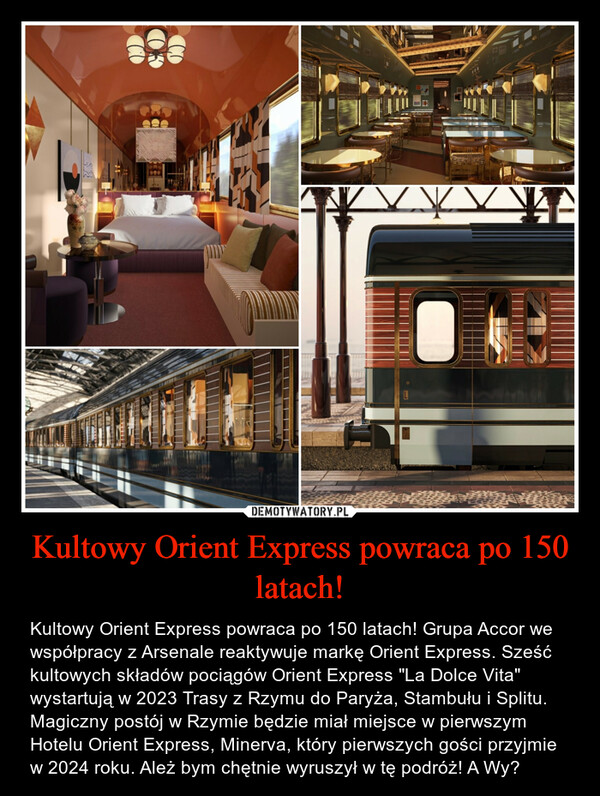 Kultowy Orient Express powraca po 150 latach! – Kultowy Orient Express powraca po 150 latach! Grupa Accor we współpracy z Arsenale reaktywuje markę Orient Express. Sześć kultowych składów pociągów Orient Express "La Dolce Vita" wystartują w 2023 Trasy z Rzymu do Paryża, Stambułu i Splitu. Magiczny postój w Rzymie będzie miał miejsce w pierwszym Hotelu Orient Express, Minerva, który pierwszych gości przyjmie w 2024 roku. Ależ bym chętnie wyruszył w tę podróż! A Wy? 