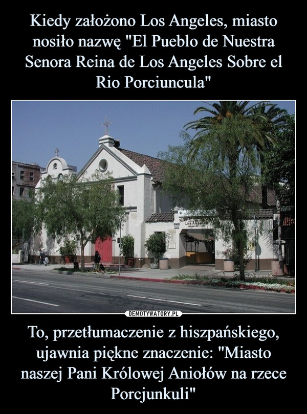 Kiedy założono Los Angeles, miasto nosiło nazwę "El Pueblo de Nuestra Senora Reina de Los Angeles Sobre el Rio Porciuncula" To, przetłumaczenie z hiszpańskiego, ujawnia piękne znaczenie: ''Miasto naszej Pani Królowej Aniołów na rzece Porcjunkuli"