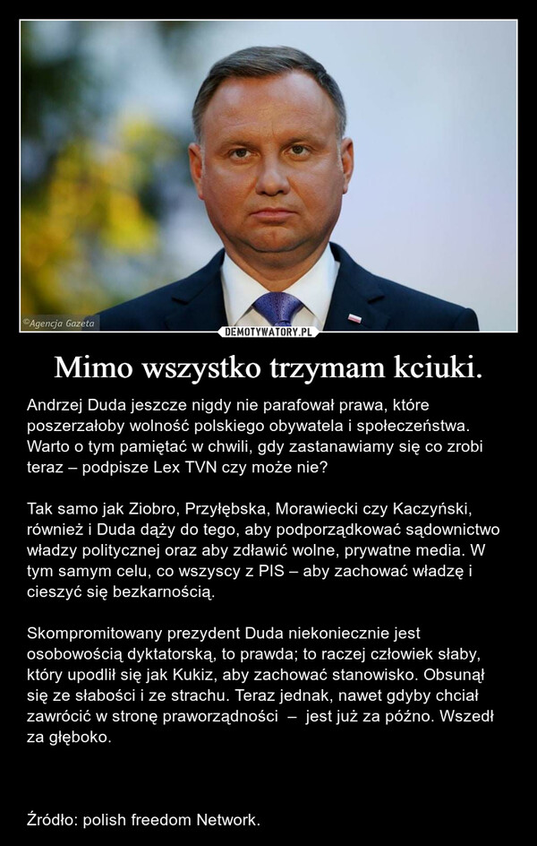 Mimo wszystko trzymam kciuki. – Andrzej Duda jeszcze nigdy nie parafował prawa, które poszerzałoby wolność polskiego obywatela i społeczeństwa. Warto o tym pamiętać w chwili, gdy zastanawiamy się co zrobi teraz – podpisze Lex TVN czy może nie?Tak samo jak Ziobro, Przyłębska, Morawiecki czy Kaczyński, również i Duda dąży do tego, aby podporządkować sądownictwo władzy politycznej oraz aby zdławić wolne, prywatne media. W tym samym celu, co wszyscy z PIS – aby zachować władzę i cieszyć się bezkarnością. Skompromitowany prezydent Duda niekoniecznie jest osobowością dyktatorską, to prawda; to raczej człowiek słaby, który upodlił się jak Kukiz, aby zachować stanowisko. Obsunął się ze słabości i ze strachu. Teraz jednak, nawet gdyby chciał zawrócić w stronę praworządności  –  jest już za późno. Wszedł za głęboko.Źródło: polish freedom Network. 