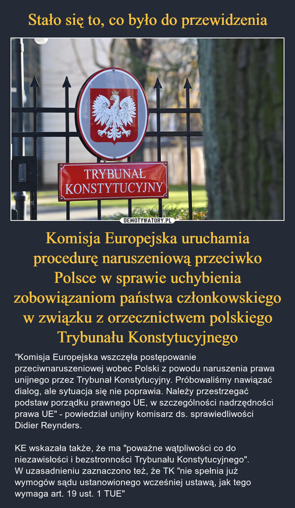 Komisja Europejska uruchamia procedurę naruszeniową przeciwko Polsce w sprawie uchybienia zobowiązaniom państwa członkowskiego w związku z orzecznictwem polskiego Trybunału Konstytucyjnego – "Komisja Europejska wszczęła postępowanie przeciwnaruszeniowej wobec Polski z powodu naruszenia prawa unijnego przez Trybunał Konstytucyjny. Próbowaliśmy nawiązać dialog, ale sytuacja się nie poprawia. Należy przestrzegać podstaw porządku prawnego UE, w szczególności nadrzędności prawa UE" - powiedział unijny komisarz ds. sprawiedliwości Didier Reynders.KE wskazała także, że ma "poważne wątpliwości co do niezawisłości i bezstronności Trybunału Konstytucyjnego". W uzasadnieniu zaznaczono też, że TK "nie spełnia już wymogów sądu ustanowionego wcześniej ustawą, jak tego wymaga art. 19 ust. 1 TUE" 