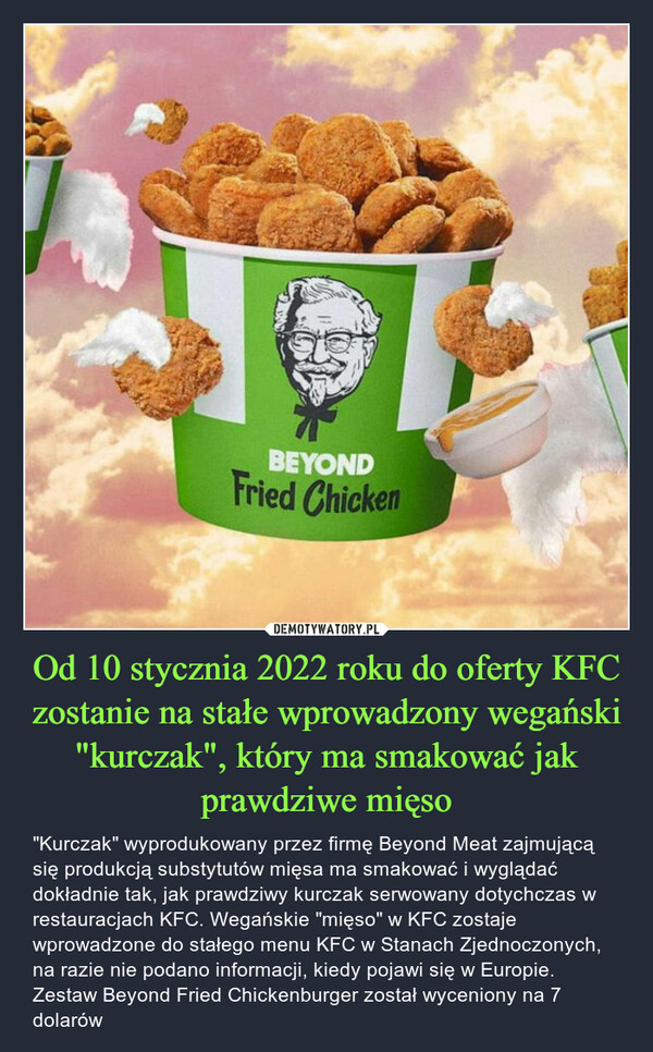 Od 10 stycznia 2022 roku do oferty KFC zostanie na stałe wprowadzony wegański "kurczak", który ma smakować jak prawdziwe mięso – "Kurczak" wyprodukowany przez firmę Beyond Meat zajmującą się produkcją substytutów mięsa ma smakować i wyglądać dokładnie tak, jak prawdziwy kurczak serwowany dotychczas w restauracjach KFC. Wegańskie "mięso" w KFC zostaje wprowadzone do stałego menu KFC w Stanach Zjednoczonych, na razie nie podano informacji, kiedy pojawi się w Europie. Zestaw Beyond Fried Chickenburger został wyceniony na 7 dolarów 