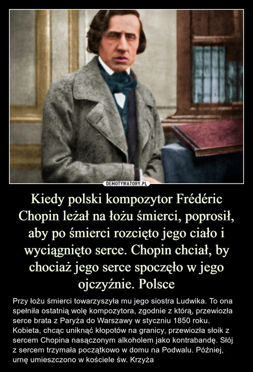 Kiedy polski kompozytor Frédéric Chopin leżał na łożu śmierci, poprosił, aby po śmierci rozcięto jego ciało i wyciągnięto serce. Chopin chciał, by chociaż jego serce spoczęło w jego ojczyźnie. Polsce