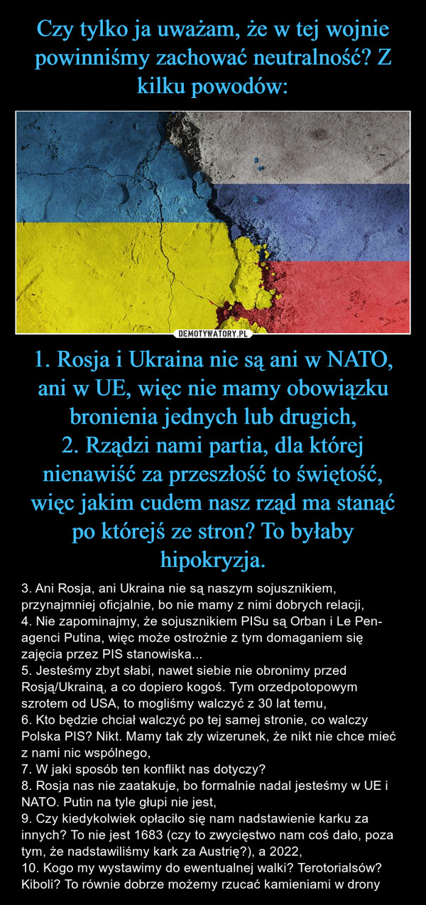 1. Rosja i Ukraina nie są ani w NATO, ani w UE, więc nie mamy obowiązku bronienia jednych lub drugich,2. Rządzi nami partia, dla której nienawiść za przeszłość to świętość, więc jakim cudem nasz rząd ma stanąć po którejś ze stron? To byłaby hipokryzja. – 3. Ani Rosja, ani Ukraina nie są naszym sojusznikiem, przynajmniej oficjalnie, bo nie mamy z nimi dobrych relacji,4. Nie zapominajmy, że sojusznikiem PISu są Orban i Le Pen- agenci Putina, więc może ostrożnie z tym domaganiem się zajęcia przez PIS stanowiska...5. Jesteśmy zbyt słabi, nawet siebie nie obronimy przed Rosją/Ukrainą, a co dopiero kogoś. Tym orzedpotopowym szrotem od USA, to mogliśmy walczyć z 30 lat temu,6. Kto będzie chciał walczyć po tej samej stronie, co walczy Polska PIS? Nikt. Mamy tak zły wizerunek, że nikt nie chce mieć z nami nic wspólnego,7. W jaki sposób ten konflikt nas dotyczy?8. Rosja nas nie zaatakuje, bo formalnie nadal jesteśmy w UE i NATO. Putin na tyle głupi nie jest,9. Czy kiedykolwiek opłaciło się nam nadstawienie karku za innych? To nie jest 1683 (czy to zwycięstwo nam coś dało, poza tym, że nadstawiliśmy kark za Austrię?), a 2022,10. Kogo my wystawimy do ewentualnej walki? Terotorialsów? Kiboli? To równie dobrze możemy rzucać kamieniami w drony 