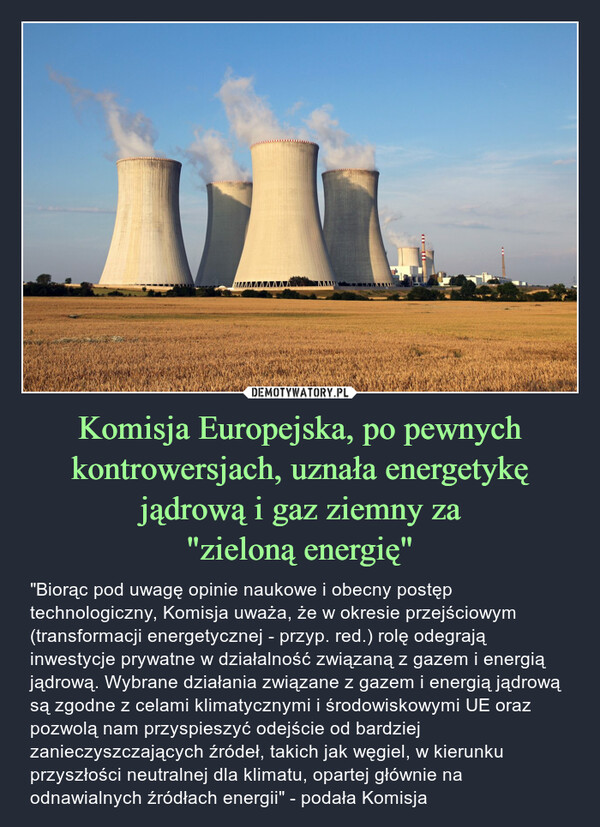 Komisja Europejska, po pewnych kontrowersjach, uznała energetykę jądrową i gaz ziemny za"zieloną energię" – "Biorąc pod uwagę opinie naukowe i obecny postęp technologiczny, Komisja uważa, że w okresie przejściowym (transformacji energetycznej - przyp. red.) rolę odegrają inwestycje prywatne w działalność związaną z gazem i energią jądrową. Wybrane działania związane z gazem i energią jądrową są zgodne z celami klimatycznymi i środowiskowymi UE oraz pozwolą nam przyspieszyć odejście od bardziej zanieczyszczających źródeł, takich jak węgiel, w kierunku przyszłości neutralnej dla klimatu, opartej głównie na odnawialnych źródłach energii" - podała Komisja 