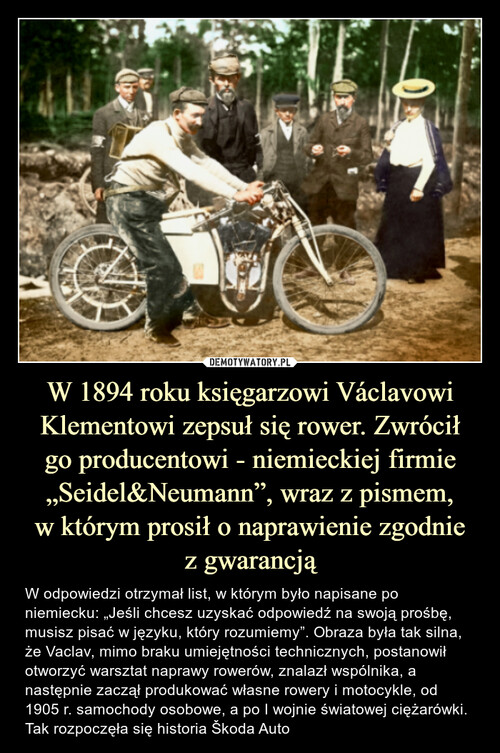 W 1894 roku księgarzowi Václavowi Klementowi zepsuł się rower. Zwrócił
go producentowi - niemieckiej firmie „Seidel&Neumann”, wraz z pismem,
w którym prosił o naprawienie zgodnie
z gwarancją