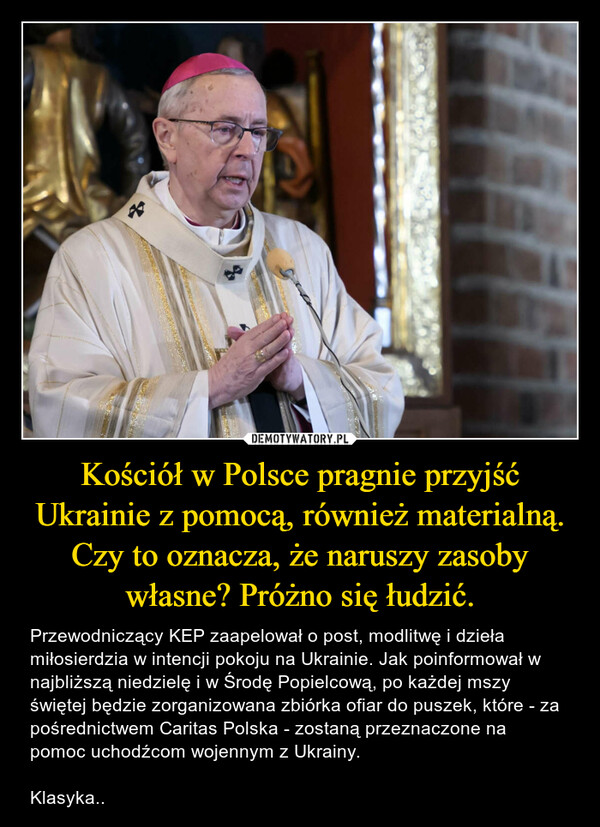 Kościół w Polsce pragnie przyjść Ukrainie z pomocą, również materialną. Czy to oznacza, że naruszy zasoby własne? Próżno się łudzić. – Przewodniczący KEP zaapelował o post, modlitwę i dzieła miłosierdzia w intencji pokoju na Ukrainie. Jak poinformował w najbliższą niedzielę i w Środę Popielcową, po każdej mszy świętej będzie zorganizowana zbiórka ofiar do puszek, które - za pośrednictwem Caritas Polska - zostaną przeznaczone na pomoc uchodźcom wojennym z Ukrainy. Klasyka.. 