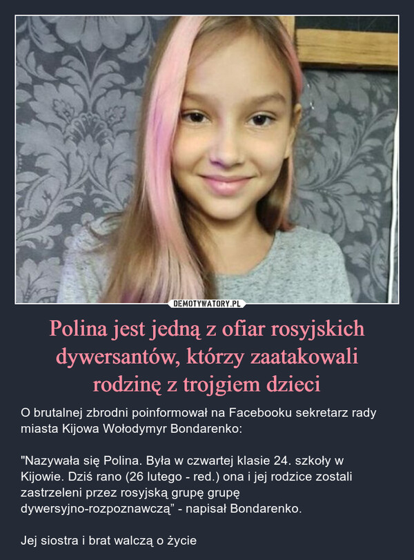 Polina jest jedną z ofiar rosyjskich dywersantów, którzy zaatakowalirodzinę z trojgiem dzieci – O brutalnej zbrodni poinformował na Facebooku sekretarz rady miasta Kijowa Wołodymyr Bondarenko:"Nazywała się Polina. Była w czwartej klasie 24. szkoły w Kijowie. Dziś rano (26 lutego - red.) ona i jej rodzice zostali zastrzeleni przez rosyjską grupę grupę dywersyjno-rozpoznawczą” - napisał Bondarenko. Jej siostra i brat walczą o życie 