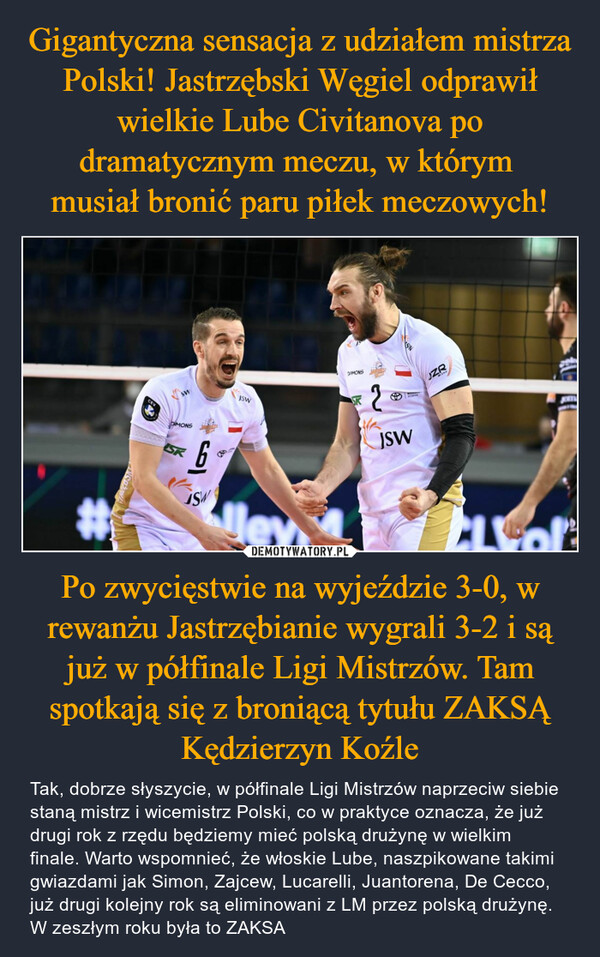 Po zwycięstwie na wyjeździe 3-0, w rewanżu Jastrzębianie wygrali 3-2 i są już w półfinale Ligi Mistrzów. Tam spotkają się z broniącą tytułu ZAKSĄ Kędzierzyn Koźle – Tak, dobrze słyszycie, w półfinale Ligi Mistrzów naprzeciw siebie staną mistrz i wicemistrz Polski, co w praktyce oznacza, że już drugi rok z rzędu będziemy mieć polską drużynę w wielkim finale. Warto wspomnieć, że włoskie Lube, naszpikowane takimi gwiazdami jak Simon, Zajcew, Lucarelli, Juantorena, De Cecco, już drugi kolejny rok są eliminowani z LM przez polską drużynę. W zeszłym roku była to ZAKSA 