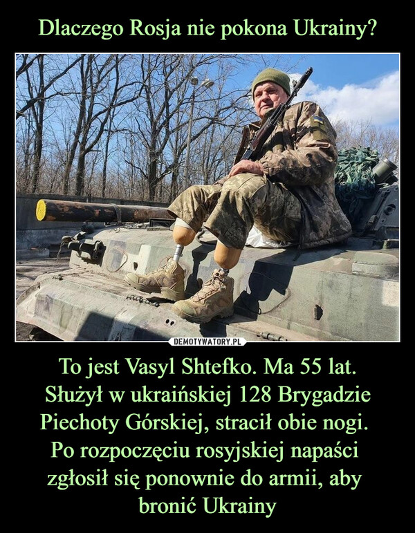 Dlaczego Rosja nie pokona Ukrainy? To jest Vasyl Shtefko. Ma 55 lat.
Służył w ukraińskiej 128 Brygadzie Piechoty Górskiej, stracił obie nogi. 
Po rozpoczęciu rosyjskiej napaści 
zgłosił się ponownie do armii, aby 
bronić Ukrainy