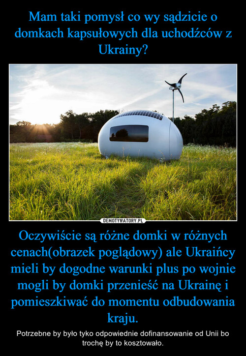 Mam taki pomysł co wy sądzicie o domkach kapsułowych dla uchodźców z Ukrainy? Oczywiście są różne domki w różnych cenach(obrazek poglądowy) ale Ukraińcy mieli by dogodne warunki plus po wojnie mogli by domki przenieść na Ukrainę i pomieszkiwać do momentu odbudowania kraju.