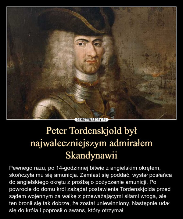 Peter Tordenskjold był najwaleczniejszym admirałem Skandynawii – Pewnego razu, po 14-godzinnej bitwie z angielskim okrętem, skończyła mu się amunicja. Zamiast się poddać, wysłał posłańca do angielskiego okrętu z prośbą o pożyczenie amunicji. Po powrocie do domu król zażądał postawienia Tordenskjolda przed sądem wojennym za walkę z przeważającymi siłami wroga, ale ten bronił się tak dobrze, że został uniewinniony. Następnie udał się do króla i poprosił o awans, który otrzymał 