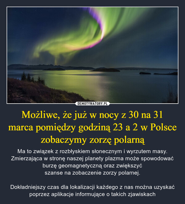 Możliwe, że już w nocy z 30 na 31 marca pomiędzy godziną 23 a 2 w Polsce zobaczymy zorzę polarną – Ma to związek z rozbłyskiem słonecznym i wyrzutem masy. Zmierzająca w stronę naszej planety plazma może spowodować burzę geomagnetyczną oraz zwiększyćszanse na zobaczenie zorzy polarnej.Dokładniejszy czas dla lokalizacji każdego z nas można uzyskać poprzez aplikacje informujące o takich zjawiskach 