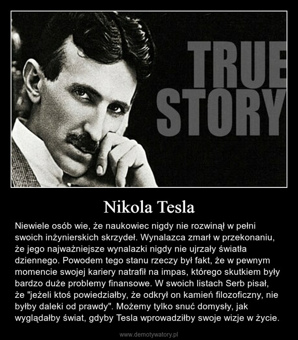 Nikola Tesla – Niewiele osób wie, że naukowiec nigdy nie rozwinął w pełni swoich inżynierskich skrzydeł. Wynalazca zmarł w przekonaniu, że jego najważniejsze wynalazki nigdy nie ujrzały światła dziennego. Powodem tego stanu rzeczy był fakt, że w pewnym momencie swojej kariery natrafił na impas, którego skutkiem były bardzo duże problemy finansowe. W swoich listach Serb pisał, że "jeżeli ktoś powiedziałby, że odkrył on kamień filozoficzny, nie byłby daleki od prawdy". Możemy tylko snuć domysły, jak wyglądałby świat, gdyby Tesla wprowadziłby swoje wizje w życie. 