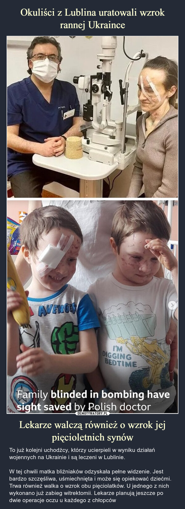 Lekarze walczą również o wzrok jej pięcioletnich synów – To już kolejni uchodźcy, którzy ucierpieli w wyniku działań wojennych na Ukrainie i są leczeni w Lublinie.W tej chwili matka bliźniaków odzyskała pełne widzenie. Jest bardzo szczęśliwa, uśmiechnięta i może się opiekować dziećmi.Trwa również walka o wzrok obu pięciolatków. U jednego z nich wykonano już zabieg witrektomii. Lekarze planują jeszcze po dwie operacje oczu u każdego z chłopców Family blinded in bombing have sight sawed by Polis doctor