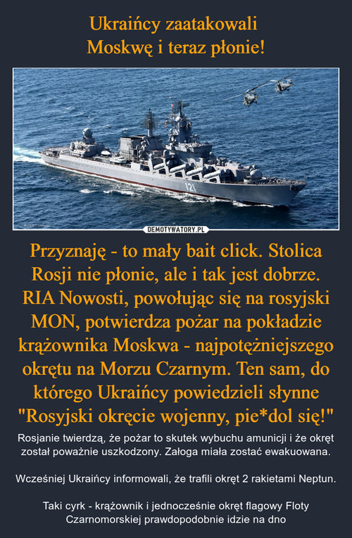 Ukraińcy zaatakowali 
Moskwę i teraz płonie! Przyznaję - to mały bait click. Stolica Rosji nie płonie, ale i tak jest dobrze. RIA Nowosti, powołując się na rosyjski MON, potwierdza pożar na pokładzie krążownika Moskwa - najpotężniejszego okrętu na Morzu Czarnym. Ten sam, do którego Ukraińcy powiedzieli słynne "Rosyjski okręcie wojenny, pie*dol się!"
