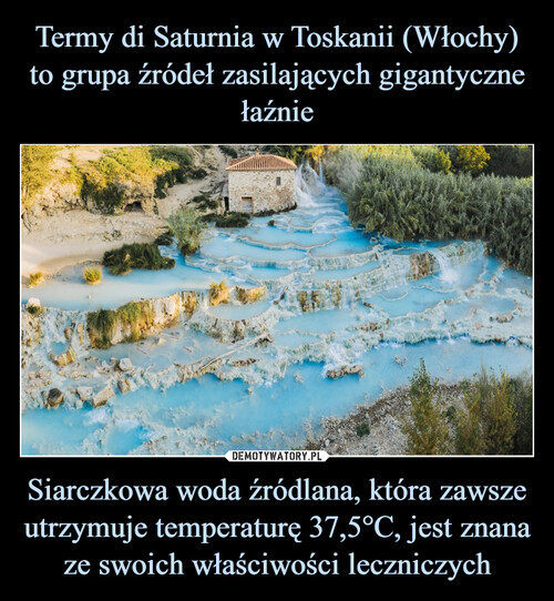 Termy di Saturnia w Toskanii (Włochy) to grupa źródeł zasilających gigantyczne łaźnie Siarczkowa woda źródlana, która zawsze utrzymuje temperaturę 37,5°C, jest znana ze swoich właściwości leczniczych