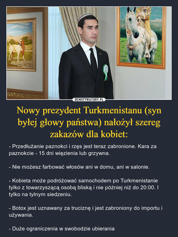 Nowy prezydent Turkmenistanu (syn byłej głowy państwa) nałożył szereg zakazów dla kobiet: – - Przedłużanie paznokci i rzęs jest teraz zabronione. Kara za paznokcie - 15 dni więzienia lub grzywna.- Nie możesz farbować włosów ani w domu, ani w salonie.- Kobieta może podróżować samochodem po Turkmenistanie tylko z towarzyszącą osobą bliską i nie później niż do 20:00. I tylko na tylnym siedzeniu.- Botox jest uznawany za truciznę i jest zabroniony do importu i używania.- Duże ograniczenia w swobodzie ubierania 