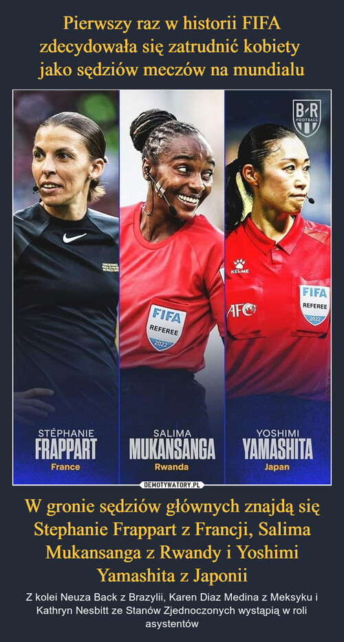 Pierwszy raz w historii FIFA zdecydowała się zatrudnić kobiety 
jako sędziów meczów na mundialu W gronie sędziów głównych znajdą się Stephanie Frappart z Francji, Salima Mukansanga z Rwandy i Yoshimi Yamashita z Japonii