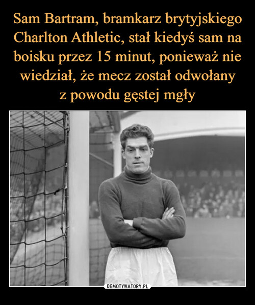 Sam Bartram, bramkarz brytyjskiego Charlton Athletic, stał kiedyś sam na boisku przez 15 minut, ponieważ nie wiedział, że mecz został odwołany
z powodu gęstej mgły