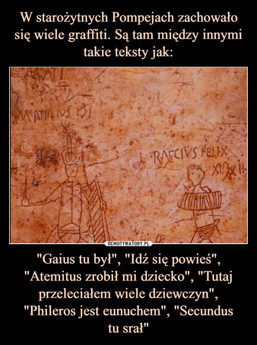 W starożytnych Pompejach zachowało się wiele graffiti. Są tam między innymi takie teksty jak: "Gaius tu był", "Idź się powieś", "Atemitus zrobił mi dziecko", "Tutaj przeleciałem wiele dziewczyn", "Phileros jest eunuchem", "Secundus
tu srał"