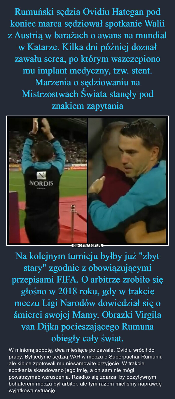 Na kolejnym turnieju byłby już "zbyt stary" zgodnie z obowiązującymi przepisami FIFA. O arbitrze zrobiło się głośno w 2018 roku, gdy w trakcie meczu Ligi Narodów dowiedział się o śmierci swojej Mamy. Obrazki Virgila van Dijka pocieszającego Rumuna obiegły cały świat. – W minioną sobotę, dwa miesiące po zawale, Ovidiu wrócił do pracy. Był jedynie sędzią VAR w meczu o Superpuchar Rumunii, ale kibice zgotowali mu niesamowite przyjęcie. W trakcie spotkania skandowano jego imię, a on sam nie mógł powstrzymać wzruszenia. Rzadko się zdarza, by pozytywnym bohaterem meczu był arbiter, ale tym razem mieliśmy naprawdę wyjątkową sytuację. 