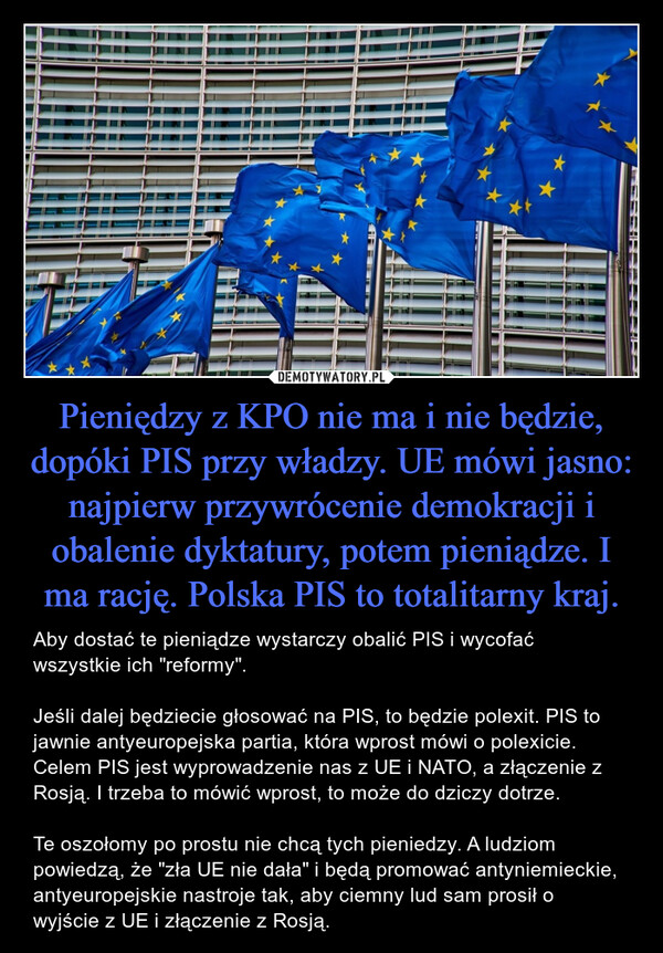 Pieniędzy z KPO nie ma i nie będzie, dopóki PIS przy władzy. UE mówi jasno: najpierw przywrócenie demokracji i obalenie dyktatury, potem pieniądze. I ma rację. Polska PIS to totalitarny kraj. – Aby dostać te pieniądze wystarczy obalić PIS i wycofać wszystkie ich "reformy". Jeśli dalej będziecie głosować na PIS, to będzie polexit. PIS to jawnie antyeuropejska partia, która wprost mówi o polexicie. Celem PIS jest wyprowadzenie nas z UE i NATO, a złączenie z Rosją. I trzeba to mówić wprost, to może do dziczy dotrze. Te oszołomy po prostu nie chcą tych pieniedzy. A ludziom powiedzą, że "zła UE nie dała" i będą promować antyniemieckie, antyeuropejskie nastroje tak, aby ciemny lud sam prosił o wyjście z UE i złączenie z Rosją. 