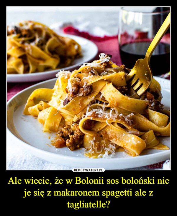 Ale wiecie, że w Bolonii sos boloński nie je się z makaronem spagetti ale z tagliatelle? –  