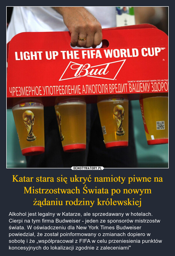 Katar stara się ukryć namioty piwne na Mistrzostwach Świata po nowym żądaniu rodziny królewskiej – Alkohol jest legalny w Katarze, ale sprzedawany w hotelach. Cierpi na tym firma Budweiser - jeden ze sponsorów mistrzostw świata. W oświadczeniu dla New York Times Budweiser powiedział, że został poinformowany o zmianach dopiero w sobotę i że „współpracował z FIFA w celu przeniesienia punktów koncesyjnych do lokalizacji zgodnie z zaleceniami" 