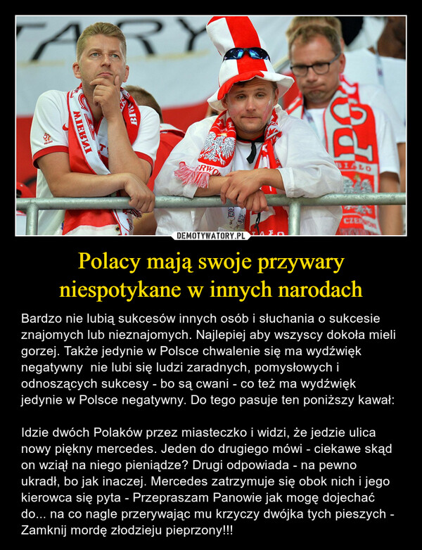 Polacy mają swoje przywary niespotykane w innych narodach – Bardzo nie lubią sukcesów innych osób i słuchania o sukcesie znajomych lub nieznajomych. Najlepiej aby wszyscy dokoła mieli gorzej. Także jedynie w Polsce chwalenie się ma wydźwięk negatywny  nie lubi się ludzi zaradnych, pomysłowych i odnoszących sukcesy - bo są cwani - co też ma wydźwięk jedynie w Polsce negatywny. Do tego pasuje ten poniższy kawał:Idzie dwóch Polaków przez miasteczko i widzi, że jedzie ulica nowy piękny mercedes. Jeden do drugiego mówi - ciekawe skąd on wziął na niego pieniądze? Drugi odpowiada - na pewno ukradł, bo jak inaczej. Mercedes zatrzymuje się obok nich i jego kierowca się pyta - Przepraszam Panowie jak mogę dojechać do... na co nagle przerywając mu krzyczy dwójka tych pieszych - Zamknij mordę złodzieju pieprzony!!! 