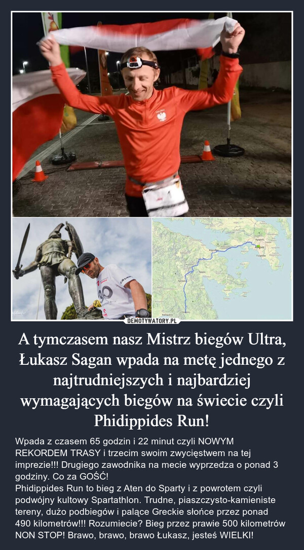 A tymczasem nasz Mistrz biegów Ultra, Łukasz Sagan wpada na metę jednego z najtrudniejszych i najbardziej wymagających biegów na świecie czyli Phidippides Run! – Wpada z czasem 65 godzin i 22 minut czyli NOWYM REKORDEM TRASY i trzecim swoim zwycięstwem na tej imprezie!!! Drugiego zawodnika na mecie wyprzedza o ponad 3 godziny. Co za GOŚĆ!Phidippides Run to bieg z Aten do Sparty i z powrotem czyli podwójny kultowy Spartathlon. Trudne, piaszczysto-kamieniste tereny, dużo podbiegów i palące Greckie słońce przez ponad 490 kilometrów!!! Rozumiecie? Bieg przez prawie 500 kilometrów NON STOP! Brawo, brawo, brawo Łukasz, jesteś WIELKI! 