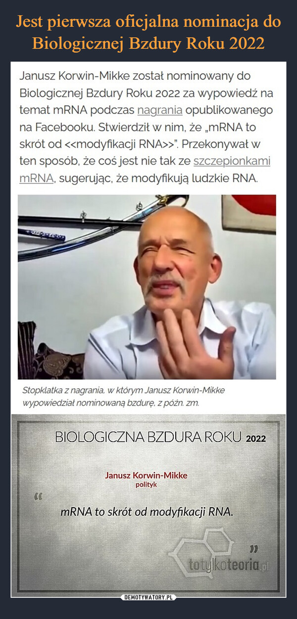  –  Janusz Korwin-Mikke został nominowany do Biologicznej Bzdury Roku 2022 za wypowiedź na temat mRNA podczas nagrania opublikowanego na Facebooku. Stwierdził w nim, że „mRNA to skrót od <<modyfikacji RNA>>”. Przekonywał w ten sposób, że coś jest nie tak ze szczepionkami mRNA, sugerując, że modyfikują ludzkie RNA.