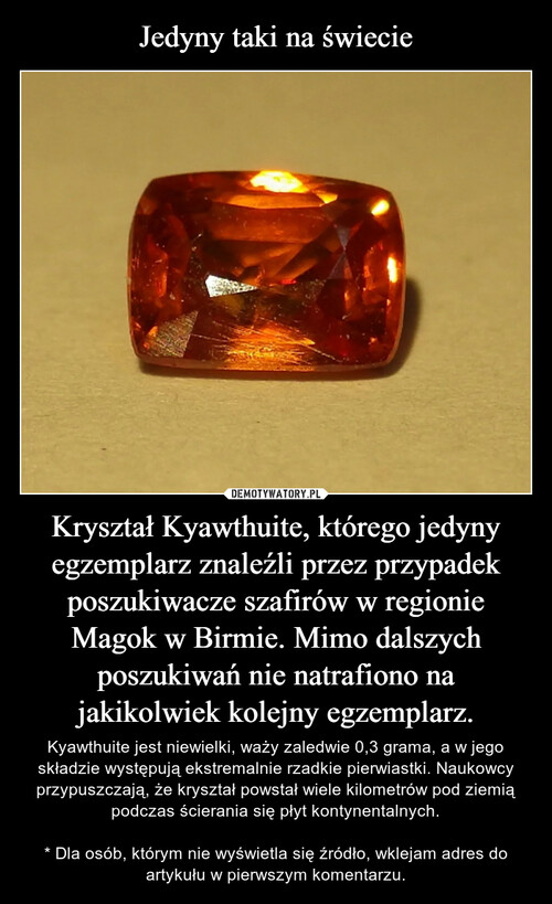 Jedyny taki na świecie Kryształ Kyawthuite, którego jedyny egzemplarz znaleźli przez przypadek poszukiwacze szafirów w regionie Magok w Birmie. Mimo dalszych poszukiwań nie natrafiono na jakikolwiek kolejny egzemplarz.