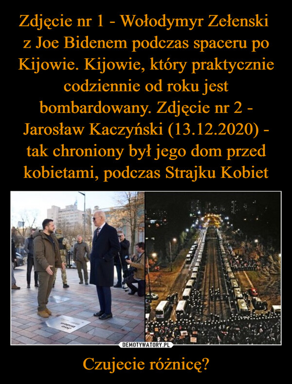 Zdjęcie nr 1 - Wołodymyr Zełenski 
z Joe Bidenem podczas spaceru po Kijowie. Kijowie, który praktycznie codziennie od roku jest bombardowany. Zdjęcie nr 2 - Jarosław Kaczyński (13.12.2020) - tak chroniony był jego dom przed kobietami, podczas Strajku Kobiet Czujecie różnicę?