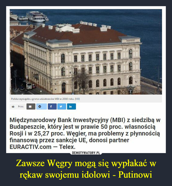 Zawsze Węgry mogą się wypłakać w rękaw swojemu idolowi - Putinowi –  Międzynarodowy Bank Inwestycyjny (MBI) z siedzibą w Budapeszcie, który jest w prawie 50 proc. własnością Rosji i w 25,27 proc. Węgier, ma problemy z płynnością finansową przez sankcje UE, donosi partner EURACTIV.com — Telex.