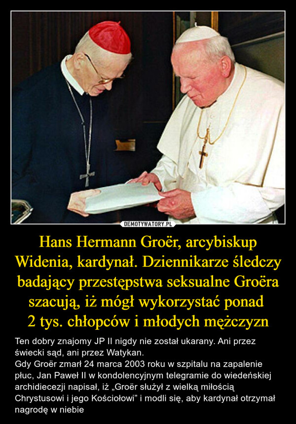 Hans Hermann Groër, arcybiskup Widenia, kardynał. Dziennikarze śledczy badający przestępstwa seksualne Groëra szacują, iż mógł wykorzystać ponad 2 tys. chłopców i młodych mężczyzn – Ten dobry znajomy JP II nigdy nie został ukarany. Ani przez świecki sąd, ani przez Watykan.Gdy Groër zmarł 24 marca 2003 roku w szpitalu na zapalenie płuc, Jan Paweł II w kondolencyjnym telegramie do wiedeńskiej archidiecezji napisał, iż „Groër służył z wielką miłością Chrystusowi i jego Kościołowi” i modli się, aby kardynał otrzymał nagrodę w niebie 