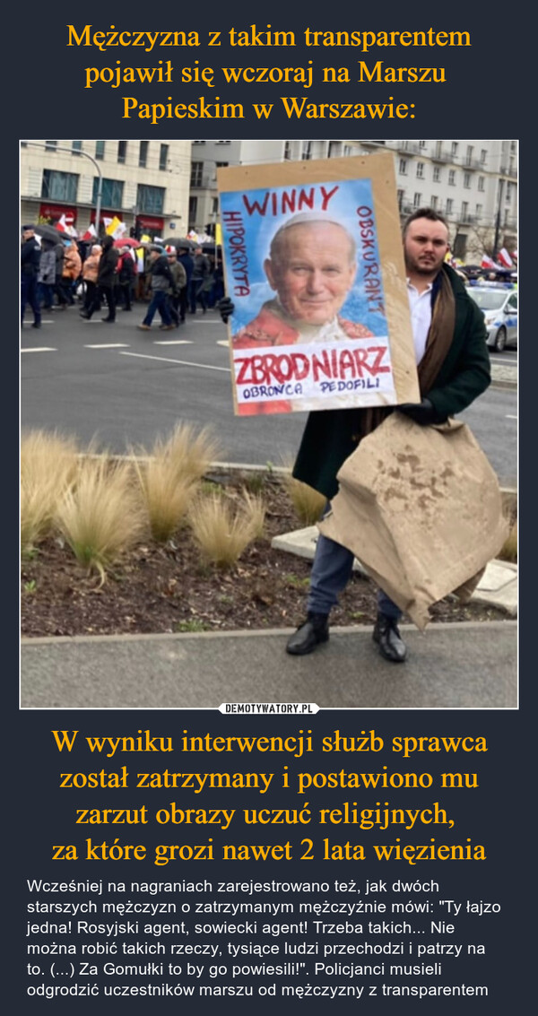 Mężczyzna z takim transparentem pojawił się wczoraj na Marszu 
Papieskim w Warszawie: W wyniku interwencji służb sprawca został zatrzymany i postawiono mu zarzut obrazy uczuć religijnych, 
za które grozi nawet 2 lata więzienia