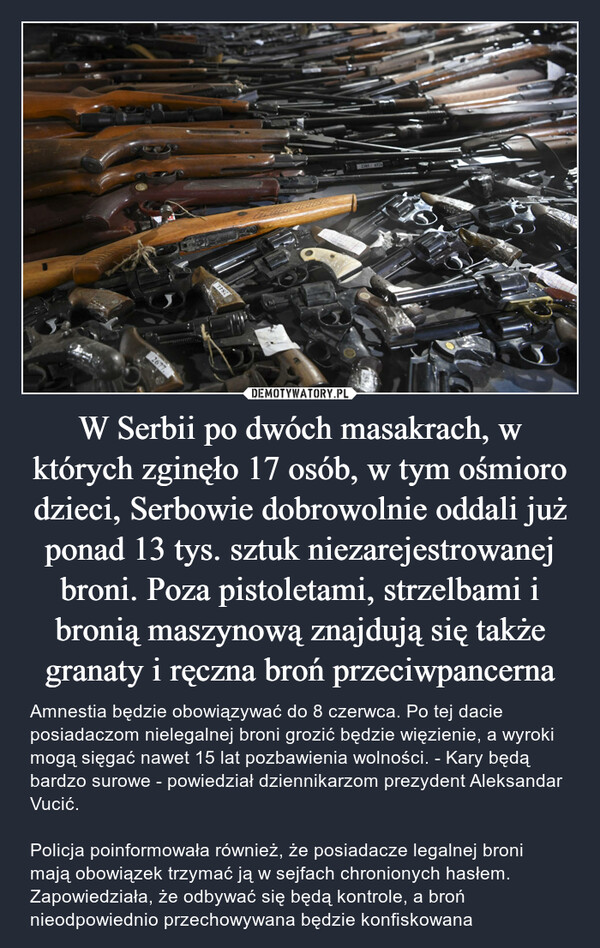 W Serbii po dwóch masakrach, w których zginęło 17 osób, w tym ośmioro dzieci, Serbowie dobrowolnie oddali już ponad 13 tys. sztuk niezarejestrowanej broni. Poza pistoletami, strzelbami i bronią maszynową znajdują się także granaty i ręczna broń przeciwpancerna – Amnestia będzie obowiązywać do 8 czerwca. Po tej dacie posiadaczom nielegalnej broni grozić będzie więzienie, a wyroki mogą sięgać nawet 15 lat pozbawienia wolności. - Kary będą bardzo surowe - powiedział dziennikarzom prezydent Aleksandar Vucić. Policja poinformowała również, że posiadacze legalnej broni mają obowiązek trzymać ją w sejfach chronionych hasłem. Zapowiedziała, że odbywać się będą kontrole, a broń nieodpowiednio przechowywana będzie konfiskowana 2677.77822385/6520