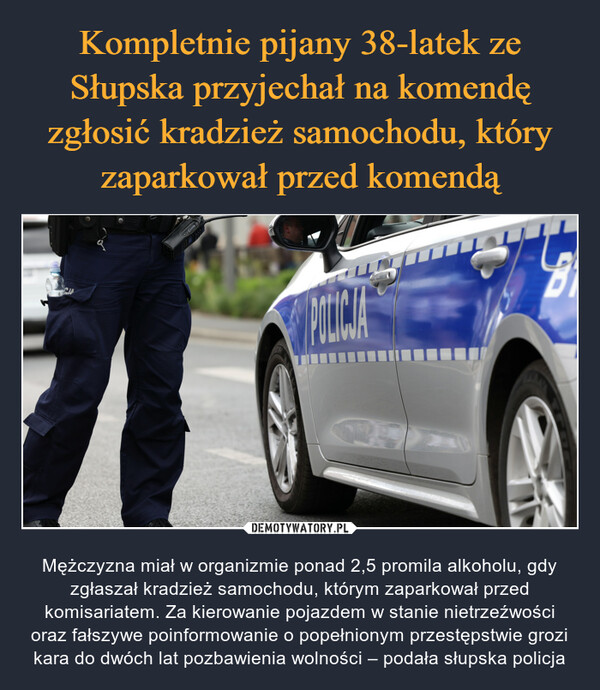  – Mężczyzna miał w organizmie ponad 2,5 promila alkoholu, gdy zgłaszał kradzież samochodu, którym zaparkował przed komisariatem. Za kierowanie pojazdem w stanie nietrzeźwości oraz fałszywe poinformowanie o popełnionym przestępstwie grozi kara do dwóch lat pozbawienia wolności – podała słupska policja CPOLICJA