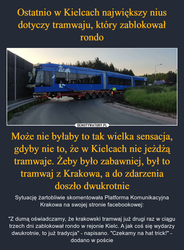 Ostatnio w Kielcach największy nius dotyczy tramwaju, który zablokował rondo Może nie byłaby to tak wielka sensacja, gdyby nie to, że w Kielcach nie jeżdżą tramwaje. Żeby było zabawniej, był to tramwaj z Krakowa, a do zdarzenia doszło dwukrotnie