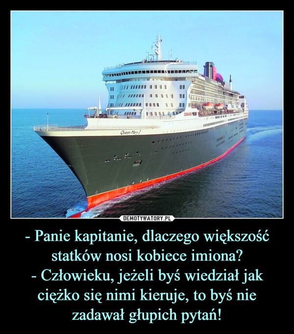 - Panie kapitanie, dlaczego większość statków nosi kobiece imiona?
- Człowieku, jeżeli byś wiedział jak ciężko się nimi kieruje, to byś nie zadawał głupich pytań!