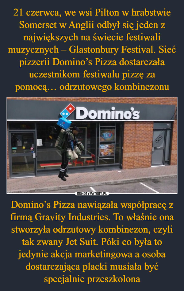 Domino’s Pizza nawiązała współpracę z firmą Gravity Industries. To właśnie ona stworzyła odrzutowy kombinezon, czyli tak zwany Jet Suit. Póki co była to jedynie akcja marketingowa a osoba dostarczająca placki musiała być specjalnie przeszkolona –  WELCOMDomino'sTWOTUESNENDRY TOCHICKENT
